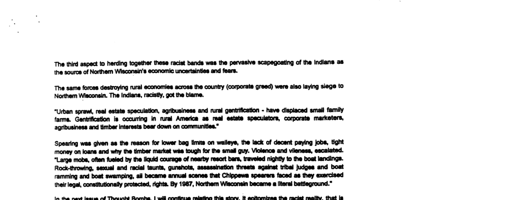 The third aspect to herding together these racist bands was the pervasive scapegoating of the Indians a8 the source of Northem Wisconsin’s economic uncertainties and fears.  The same forces destroying rural economies across the county (corporats greed) were also laying siege 0 Northem Wisconsin. The Indians, racisty, got the blame.  “Urban sprawi, real estate specuation, agribusiness and rural gentrification - have displaced small family farms. Gentrification is occuring in nural America ss resl estate specuistors, corporate marketers, ‘agribusiness and timber interests bear down on communities.”  Spearing was given as the reason for lower bag imita on walleye, the lack of dacent paying jobs, tight money on loans and why the timber market was tough for the small guy. Violence and vileness, escalated. “Large mobs, ofien fueled by the llquid courage of nearby resort bars, traveled nightly 10 the boat landings. Rock-tvowing, sexual and racial taunts, gunshots, assassination threats sgainst tribal judges and boat ramming and boat swamping, ail became annual scanes that Chippews spearers faced as they exarcised their legal, constitutionally protacted, rights. By 1987, Northem Wisconsin became a lteral battieground.”  e et s ol Thaiiatt Rassba | udll anaeus salainn fhis siene b anbemises the saelst saalhe that & 